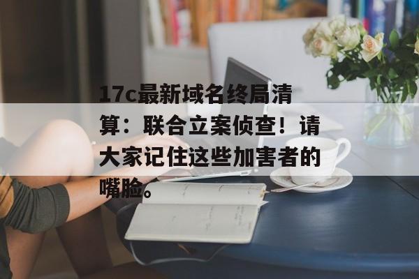 17c最新域名终局清算：联合立案侦查！请大家记住这些加害者的嘴脸。