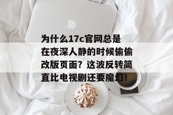 为什么17c官网总是在夜深人静的时候偷偷改版页面？这波反转简直比电视剧还要魔幻！