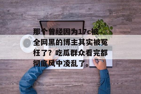 那个曾经因为17c被全网黑的博主其实被冤枉了？吃瓜群众看完都彻底风中凌乱了。