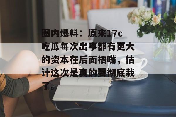 圈内爆料：原来17c吃瓜每次出事都有更大的资本在后面捂嘴，估计这次是真的要彻底栽了。