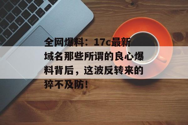 全网爆料：17c最新域名那些所谓的良心爆料背后，这波反转来的猝不及防！