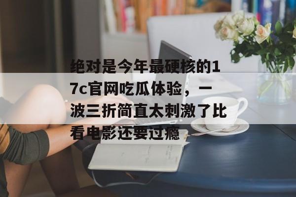 绝对是今年最硬核的17c官网吃瓜体验，一波三折简直太刺激了比看电影还要过瘾