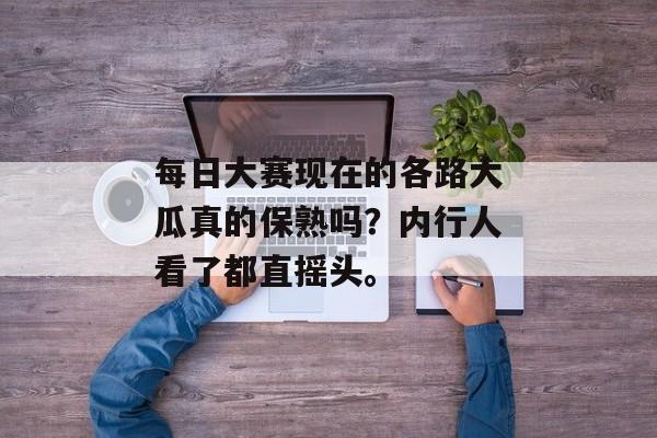 每日大赛现在的各路大瓜真的保熟吗？内行人看了都直摇头。