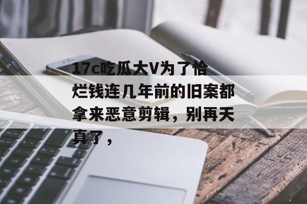 17c吃瓜大V为了恰烂钱连几年前的旧案都拿来恶意剪辑，别再天真了，