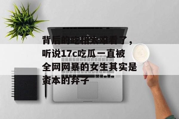 背后的吃相太难看了，听说17c吃瓜一直被全网网暴的女生其实是资本的弃子