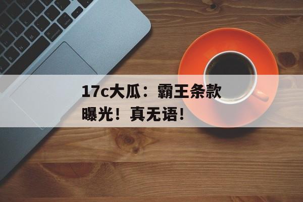 17c大瓜：霸王条款曝光！真无语！