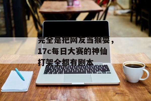 完全是把网友当猴耍，17c每日大赛的神仙打架全都有剧本