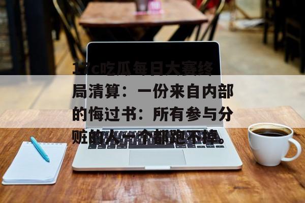 17c吃瓜每日大赛终局清算：一份来自内部的悔过书：所有参与分赃的人一个都跑不掉。