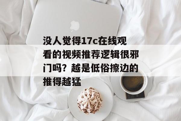 没人觉得17c在线观看的视频推荐逻辑很邪门吗？越是低俗擦边的推得越猛