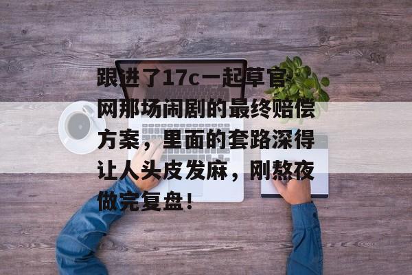 跟进了17c一起草官网那场闹剧的最终赔偿方案，里面的套路深得让人头皮发麻，刚熬夜做完复盘！
