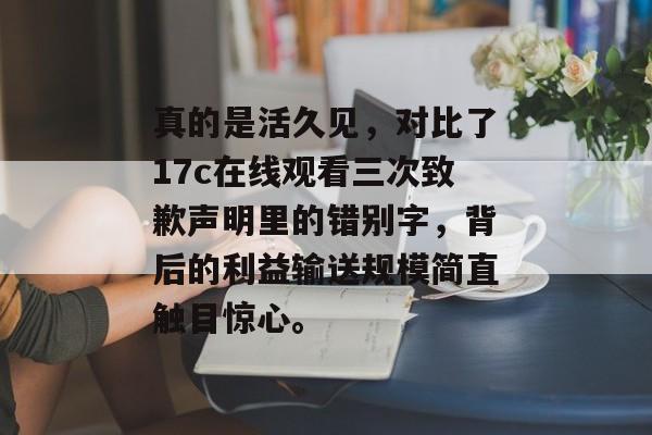 真的是活久见，对比了17c在线观看三次致歉声明里的错别字，背后的利益输送规模简直触目惊心。