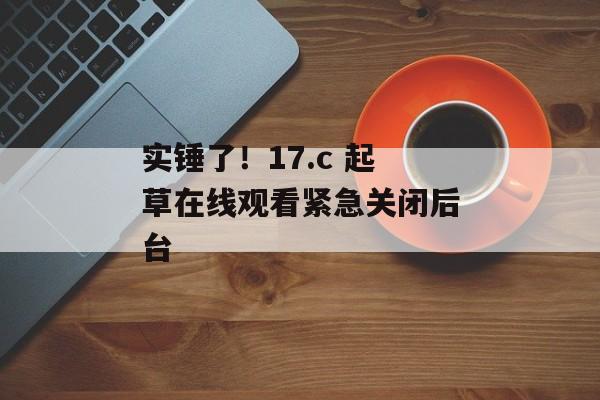 实锤了！17.c 起草在线观看紧急关闭后台