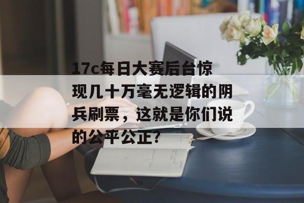 17c每日大赛后台惊现几十万毫无逻辑的阴兵刷票，这就是你们说的公平公正？