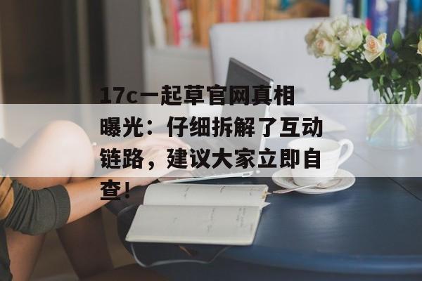 17c一起草官网真相曝光：仔细拆解了互动链路，建议大家立即自查！