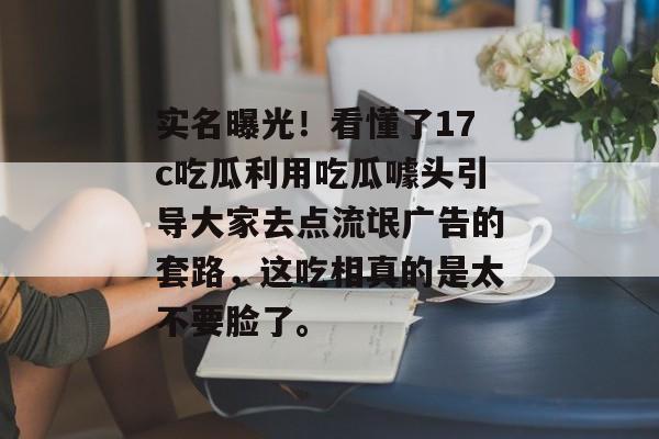 实名曝光！看懂了17c吃瓜利用吃瓜噱头引导大家去点流氓广告的套路，这吃相真的是太不要脸了。